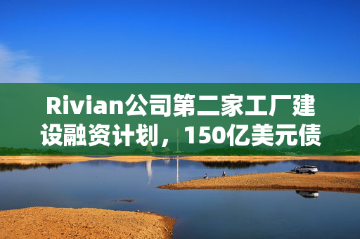 Rivian公司第二家工厂建设融资计划，150亿美元债务发行计划
