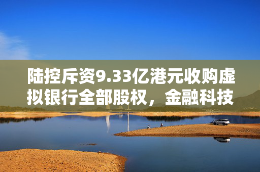 陆控斥资9.33亿港元收购虚拟银行全部股权，金融科技领域的重大变革