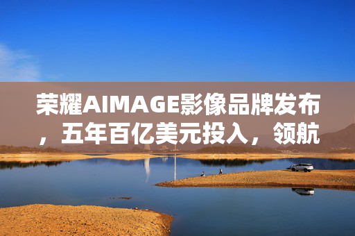 荣耀AIMAGE影像品牌发布，五年百亿美元投入，领航AI影像技术新纪元
