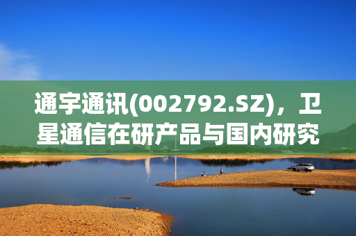 通宇通讯(002792.SZ)，卫星通信在研产品与国内研究院合作进展概览