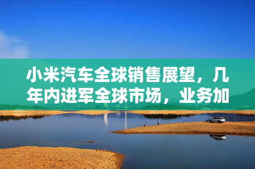 小米汽车全球销售展望，几年内进军全球市场，业务加速出海，蓄势待发