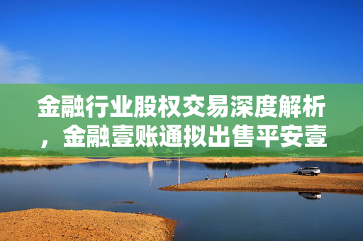 金融行业股权交易深度解析，金融壹账通拟出售平安壹账通银行100%股权的背后考量