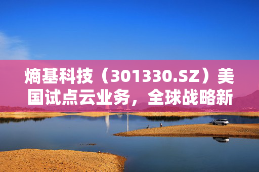 熵基科技（301330.SZ）美国试点云业务，全球战略新篇章启航