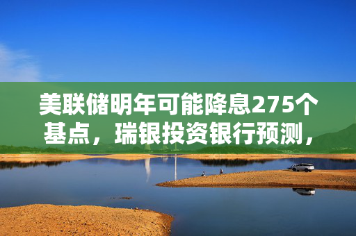 美联储明年可能降息275个基点，瑞银投资银行预测，最早或从3月份开始