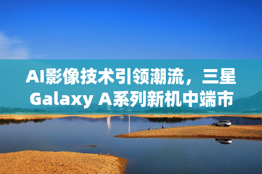 AI影像技术引领潮流，三星Galaxy A系列新机中端市场大放异彩