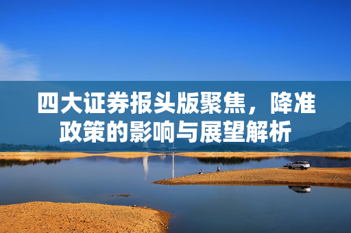 四大证券报头版聚焦，降准政策的影响与展望解析