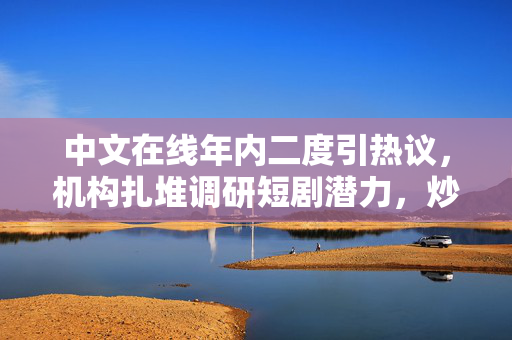 中文在线年内二度引热议，机构扎堆调研短剧潜力，炒作风波再起
