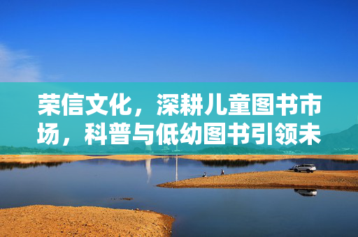 荣信文化，深耕儿童图书市场，科普与低幼图书引领未来之路