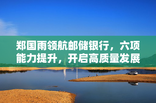 郑国雨领航邮储银行，六项能力提升，开启高质量发展新篇章