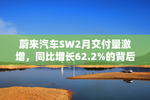 蔚来汽车SW2月交付量激增，同比增长62.2%的背后力量
