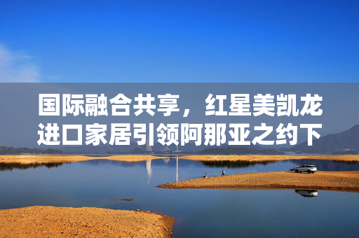 国际融合共享，红星美凯龙进口家居引领阿那亚之约下的新潮人居空间探索