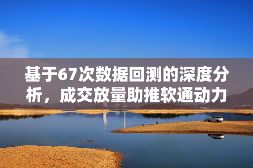 基于67次数据回测的深度分析，成交放量助推软通动力突破杯柄高点