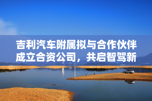 吉利汽车附属拟与合作伙伴成立合资公司，共启智驾新篇章