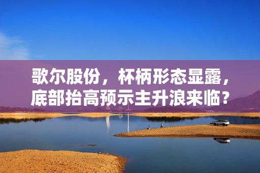 歌尔股份，杯柄形态显露，底部抬高预示主升浪来临？