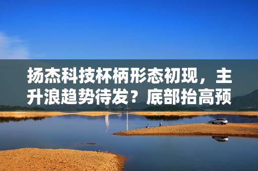 扬杰科技杯柄形态初现，主升浪趋势待发？底部抬高预示未来上涨？