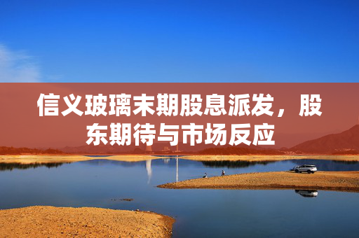 信义玻璃末期股息派发，股东期待与市场反应
