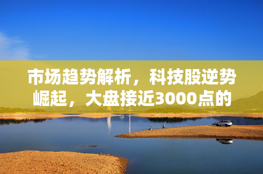 市场趋势解析，科技股逆势崛起，大盘接近3000点的影响与机遇