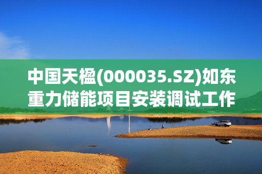 中国天楹(000035.SZ)如东重力储能项目安装调试工作进展顺利