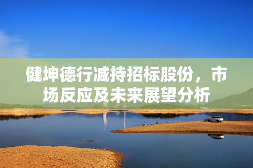 健坤德行减持招标股份，市场反应及未来展望分析