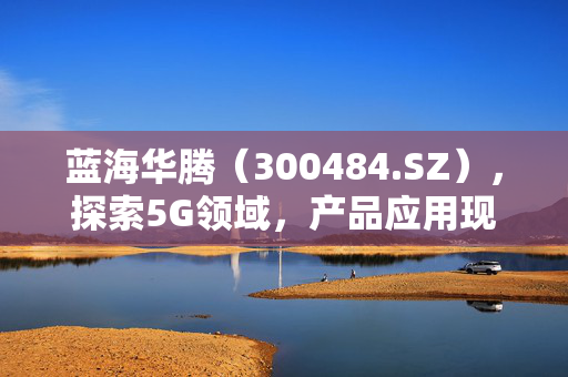 蓝海华腾（300484.SZ），探索5G领域，产品应用现状的深度解析