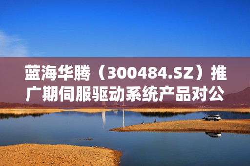 蓝海华腾（300484.SZ）推广期伺服驱动系统产品对公司营收的微妙影响
