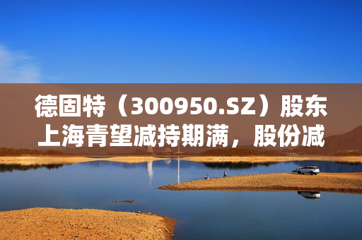 德固特（300950.SZ）股东上海青望减持期满，股份减持1.5%的深度观察