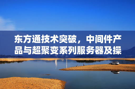 东方通技术突破，中间件产品与超聚变系列服务器及操作系统实现兼容性互认