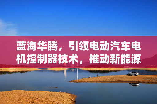 蓝海华腾，引领电动汽车电机控制器技术，推动新能源车辆技术革新