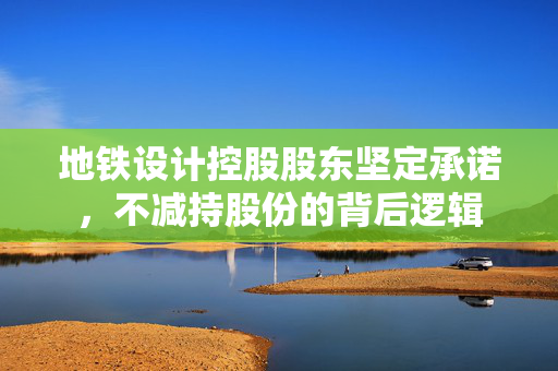 地铁设计控股股东坚定承诺，不减持股份的背后逻辑