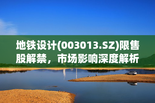 地铁设计(003013.SZ)限售股解禁，市场影响深度解析