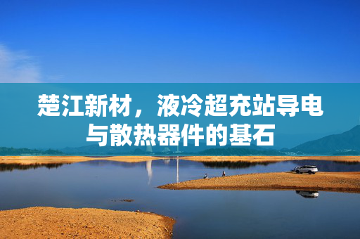 楚江新材，液冷超充站导电与散热器件的基石