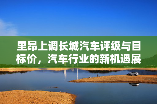 里昂上调长城汽车评级与目标价，汽车行业的新机遇展望