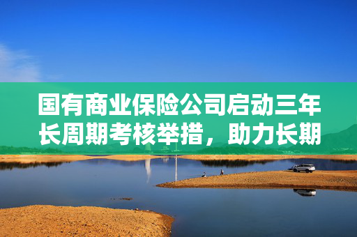 国有商业保险公司启动三年长周期考核举措，助力长期资金入市再获新动力