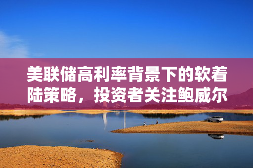 美联储高利率背景下的软着陆策略，投资者关注鲍威尔的决策