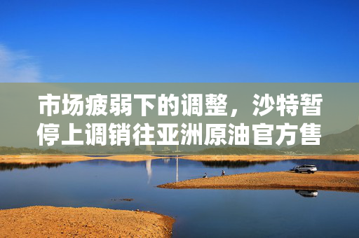 市场疲弱下的调整，沙特暂停上调销往亚洲原油官方售价的背后考量