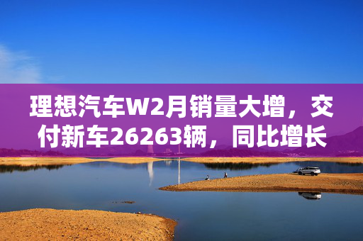 理想汽车W2月销量大增，交付新车26263辆，同比增长29.7%