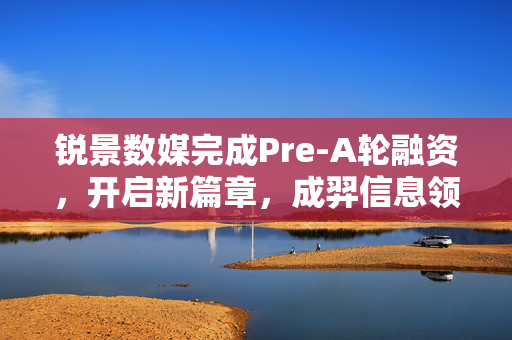 锐景数媒完成Pre-A轮融资，开启新篇章，成羿信息领投助力发展