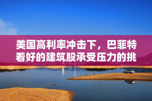 美国高利率冲击下，巴菲特看好的建筑股承受压力的挑战