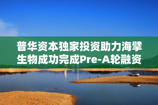 普华资本独家投资助力海擘生物成功完成Pre-A轮融资，推动生物科技发展