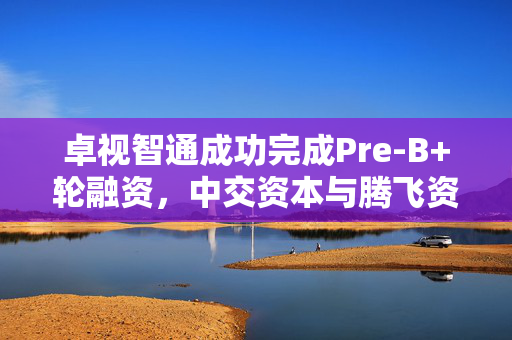 卓视智通成功完成Pre-B+轮融资，中交资本与腾飞资本携手投资推动公司发展