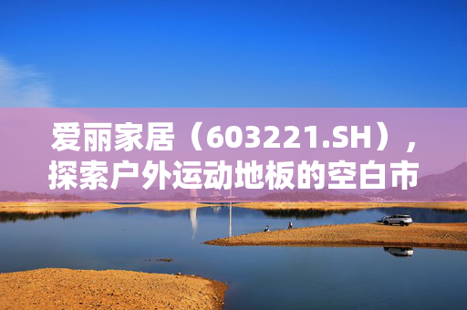 爱丽家居（603221.SH），探索户外运动地板的空白市场机遇