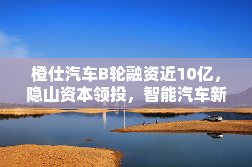 橙仕汽车B轮融资近10亿，隐山资本领投，智能汽车新篇章开启