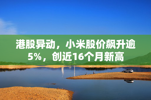 港股异动，小米股价飙升逾5%，创近16个月新高