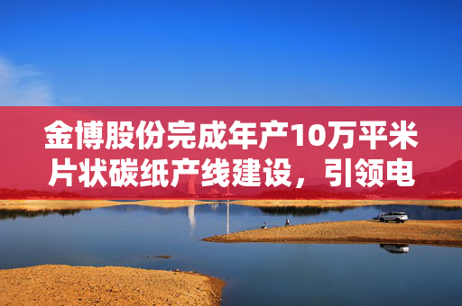 金博股份完成年产10万平米片状碳纸产线建设，引领电堆产业新篇章