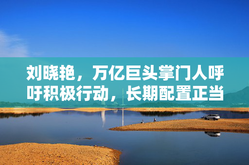刘晓艳，万亿巨头掌门人呼吁积极行动，长期配置正当其时