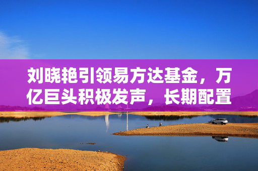 刘晓艳引领易方达基金，万亿巨头积极发声，长期配置正当其时