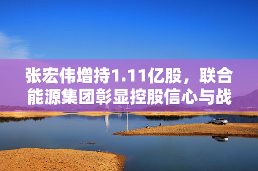 张宏伟增持1.11亿股，联合能源集团彰显控股信心与战略布局