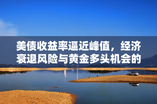 美债收益率逼近峰值，经济衰退风险与黄金多头机会的深度探讨
