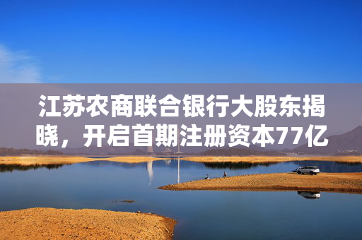 江苏农商联合银行大股东揭晓，开启首期注册资本77亿的金融新篇章