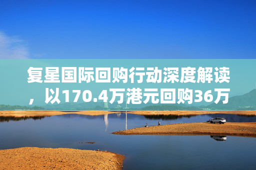 复星国际回购行动深度解读，以170.4万港元回购36万股的背后策略